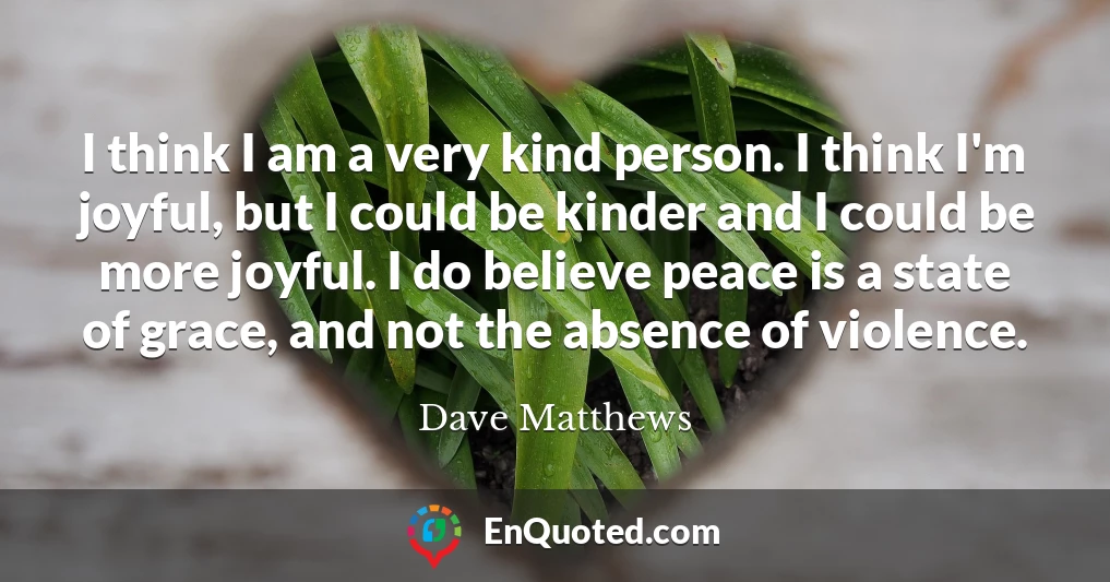 I think I am a very kind person. I think I'm joyful, but I could be kinder and I could be more joyful. I do believe peace is a state of grace, and not the absence of violence.