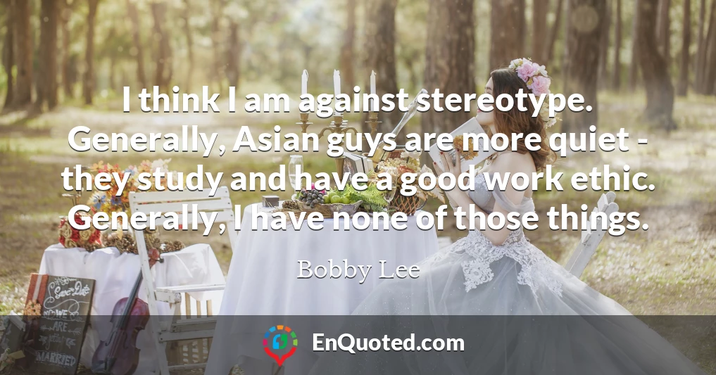 I think I am against stereotype. Generally, Asian guys are more quiet - they study and have a good work ethic. Generally, I have none of those things.