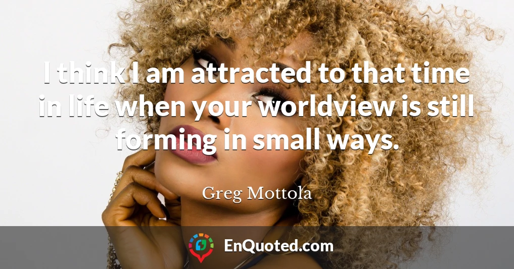 I think I am attracted to that time in life when your worldview is still forming in small ways.