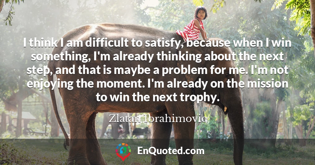 I think I am difficult to satisfy, because when I win something, I'm already thinking about the next step, and that is maybe a problem for me. I'm not enjoying the moment. I'm already on the mission to win the next trophy.