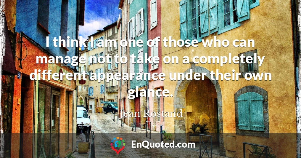 I think I am one of those who can manage not to take on a completely different appearance under their own glance.