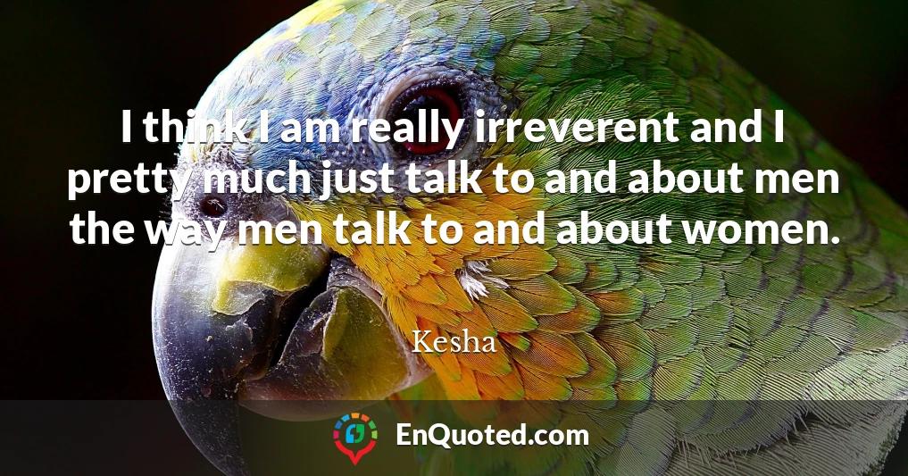 I think I am really irreverent and I pretty much just talk to and about men the way men talk to and about women.