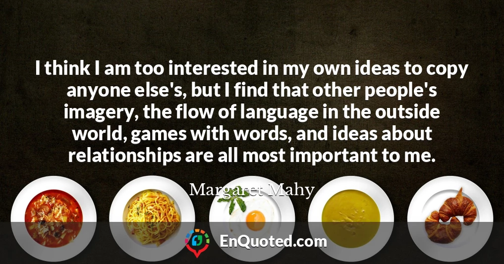 I think I am too interested in my own ideas to copy anyone else's, but I find that other people's imagery, the flow of language in the outside world, games with words, and ideas about relationships are all most important to me.