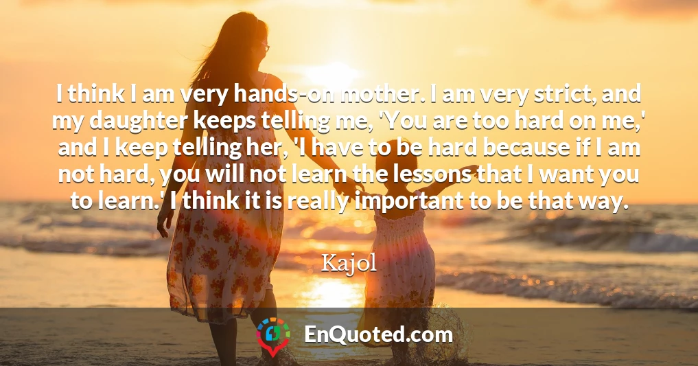 I think I am very hands-on mother. I am very strict, and my daughter keeps telling me, 'You are too hard on me,' and I keep telling her, 'I have to be hard because if I am not hard, you will not learn the lessons that I want you to learn.' I think it is really important to be that way.