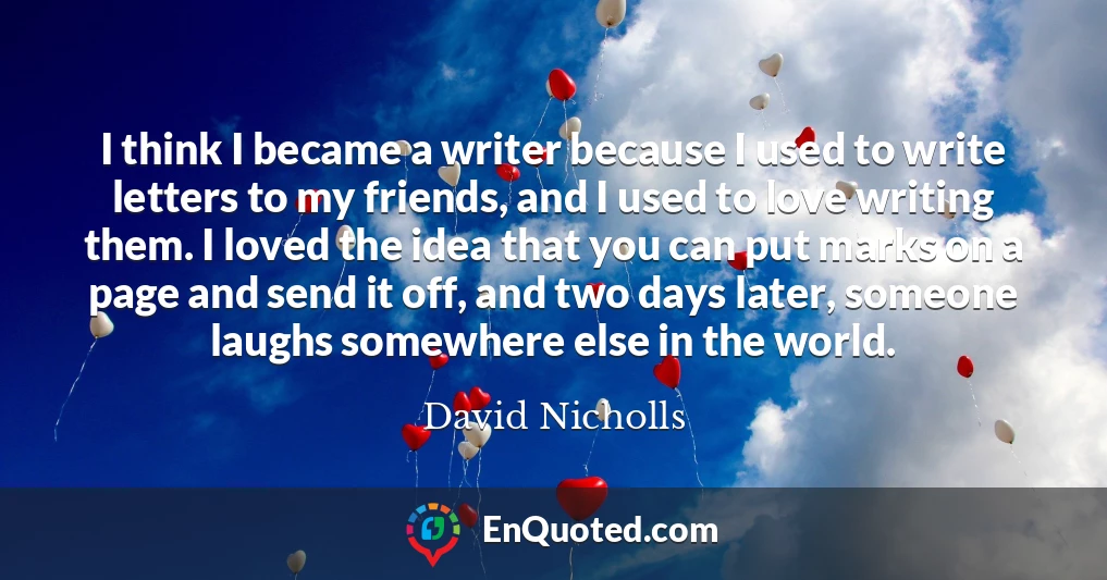 I think I became a writer because I used to write letters to my friends, and I used to love writing them. I loved the idea that you can put marks on a page and send it off, and two days later, someone laughs somewhere else in the world.