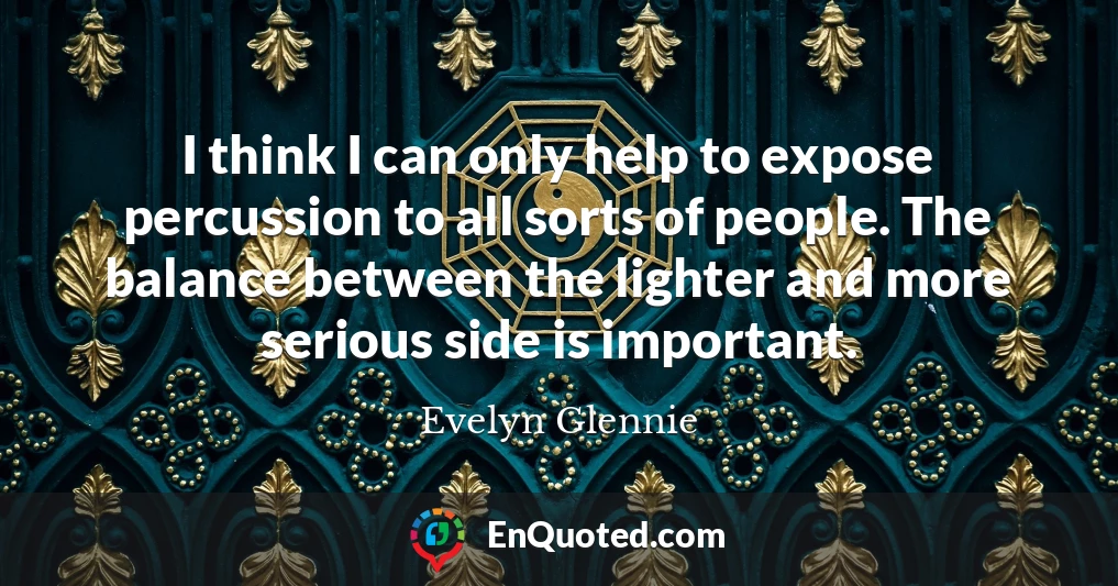 I think I can only help to expose percussion to all sorts of people. The balance between the lighter and more serious side is important.