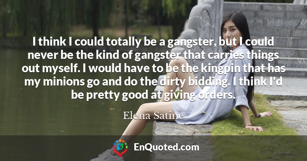I think I could totally be a gangster, but I could never be the kind of gangster that carries things out myself. I would have to be the kingpin that has my minions go and do the dirty bidding. I think I'd be pretty good at giving orders.
