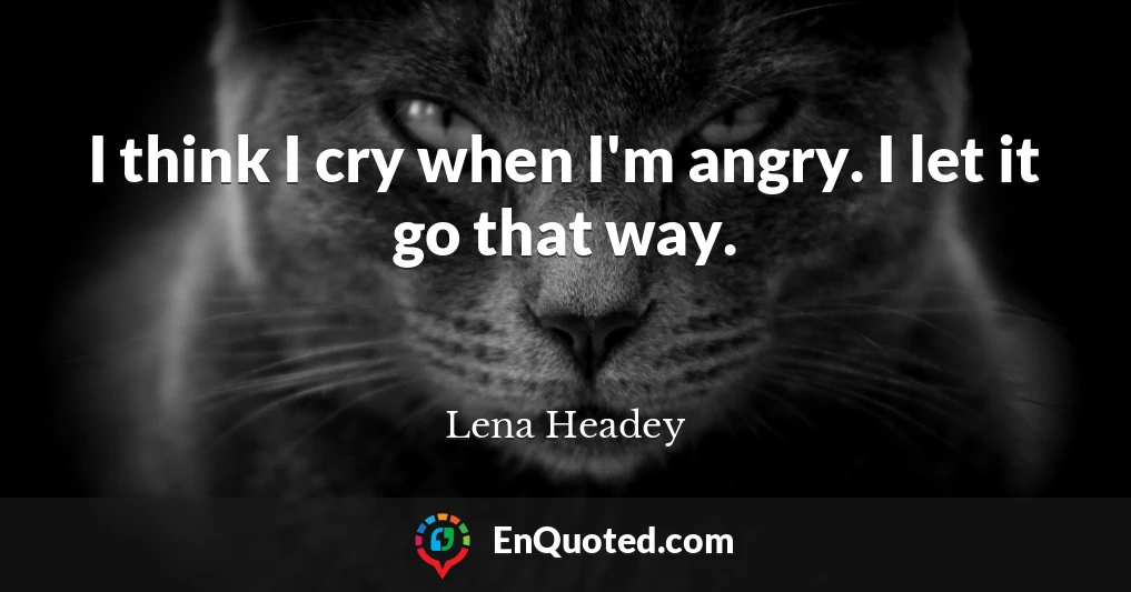 I think I cry when I'm angry. I let it go that way.
