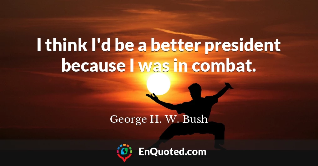 I think I'd be a better president because I was in combat.
