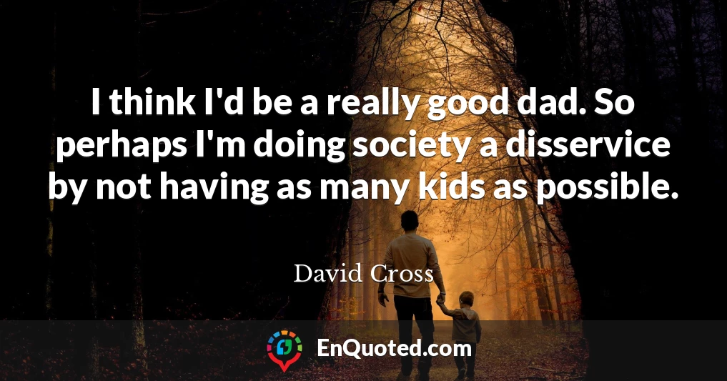 I think I'd be a really good dad. So perhaps I'm doing society a disservice by not having as many kids as possible.