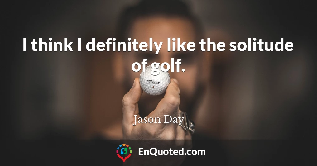 I think I definitely like the solitude of golf.