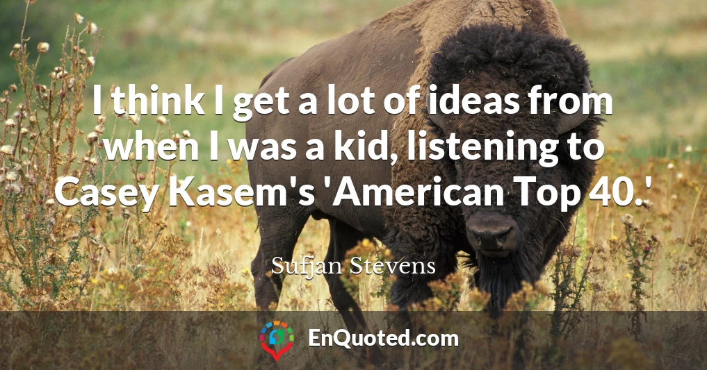 I think I get a lot of ideas from when I was a kid, listening to Casey Kasem's 'American Top 40.'