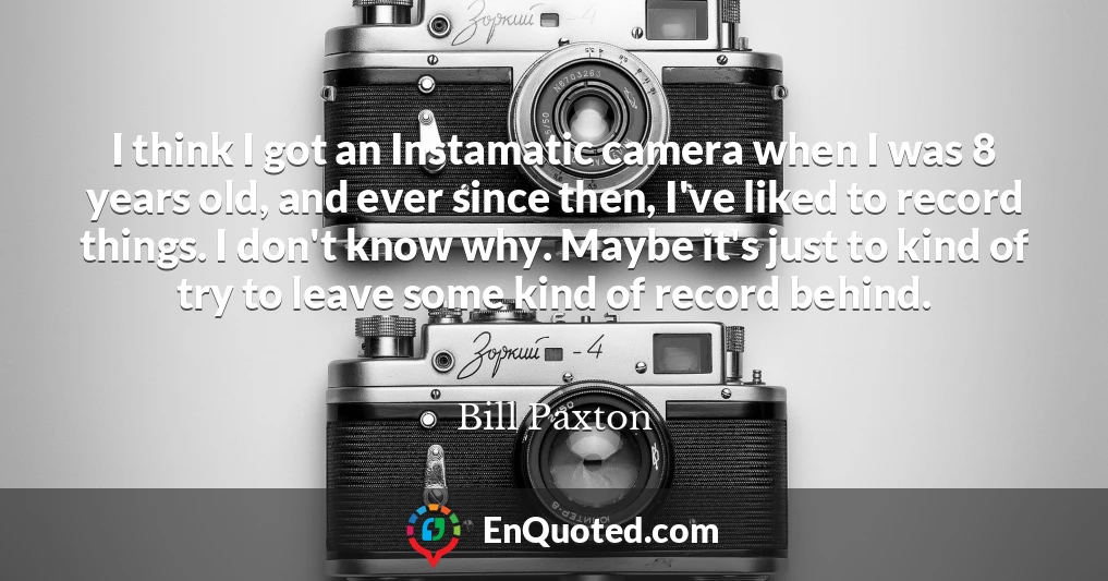 I think I got an Instamatic camera when I was 8 years old, and ever since then, I've liked to record things. I don't know why. Maybe it's just to kind of try to leave some kind of record behind.