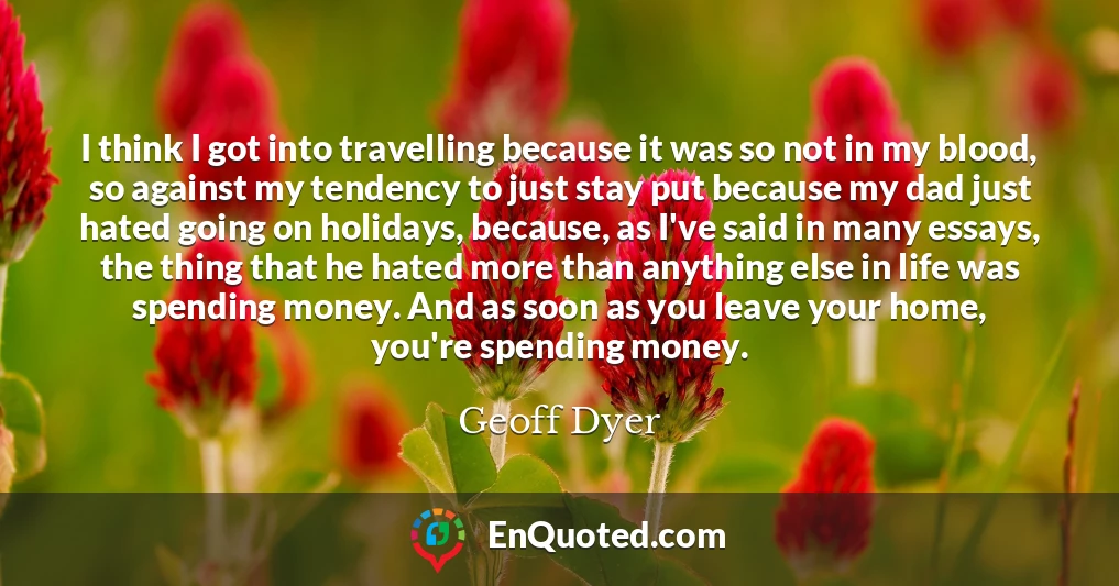 I think I got into travelling because it was so not in my blood, so against my tendency to just stay put because my dad just hated going on holidays, because, as I've said in many essays, the thing that he hated more than anything else in life was spending money. And as soon as you leave your home, you're spending money.