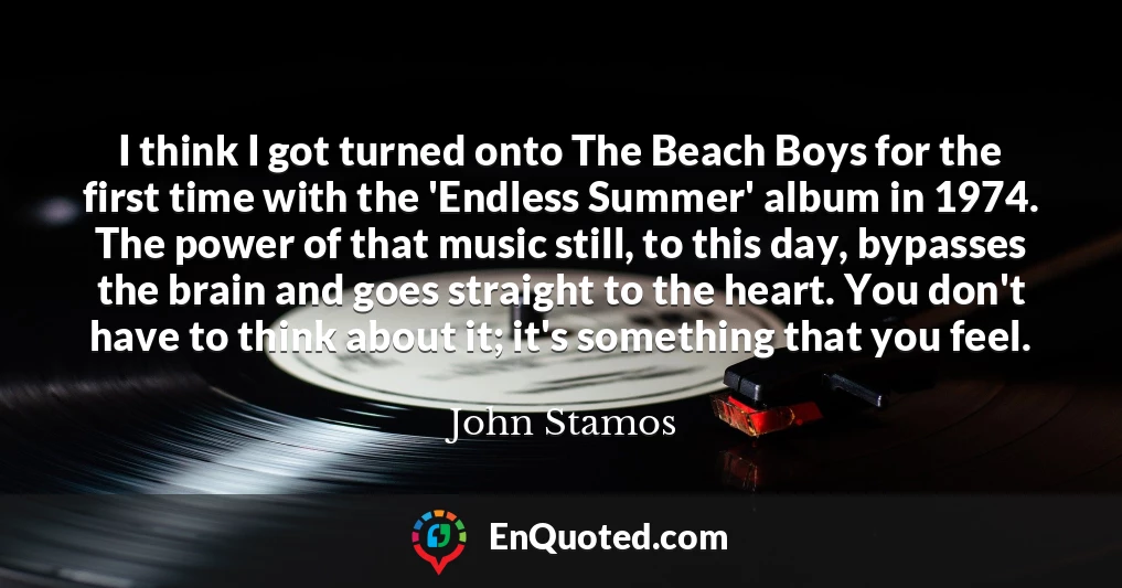 I think I got turned onto The Beach Boys for the first time with the 'Endless Summer' album in 1974. The power of that music still, to this day, bypasses the brain and goes straight to the heart. You don't have to think about it; it's something that you feel.