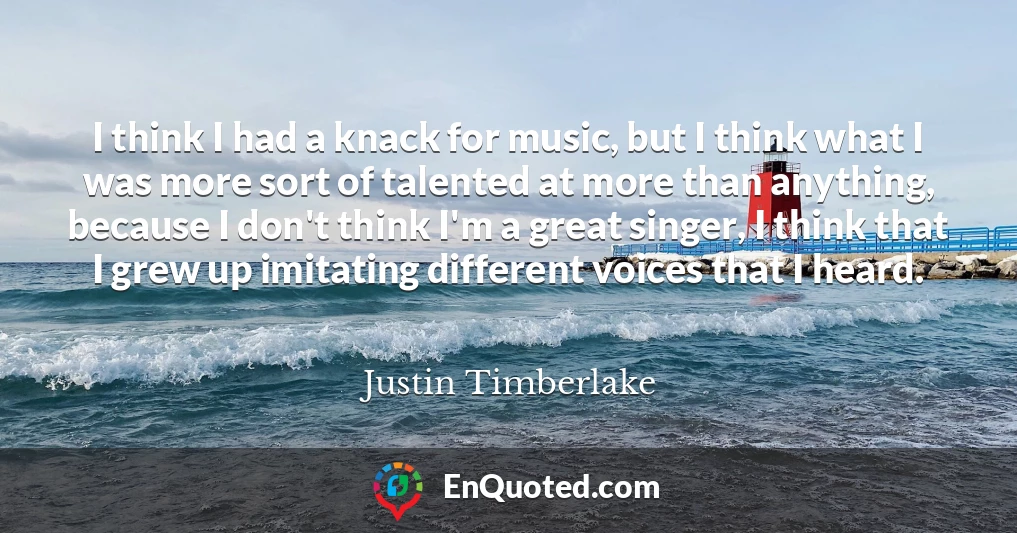 I think I had a knack for music, but I think what I was more sort of talented at more than anything, because I don't think I'm a great singer, I think that I grew up imitating different voices that I heard.