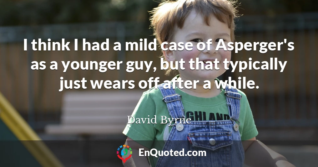 I think I had a mild case of Asperger's as a younger guy, but that typically just wears off after a while.