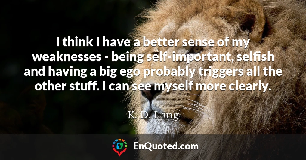 I think I have a better sense of my weaknesses - being self-important, selfish and having a big ego probably triggers all the other stuff. I can see myself more clearly.
