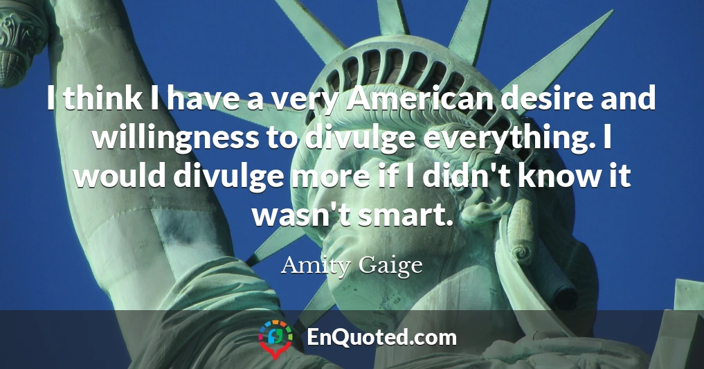 I think I have a very American desire and willingness to divulge everything. I would divulge more if I didn't know it wasn't smart.