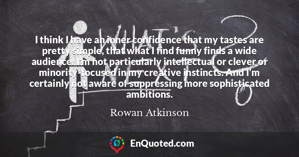 I think I have an inner confidence that my tastes are pretty simple, that what I find funny finds a wide audience. I'm not particularly intellectual or clever or minority-focused in my creative instincts. And I'm certainly not aware of suppressing more sophisticated ambitions.