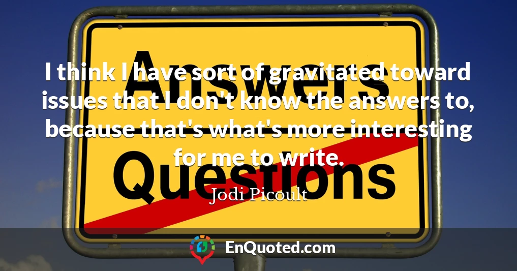 I think I have sort of gravitated toward issues that I don't know the answers to, because that's what's more interesting for me to write.