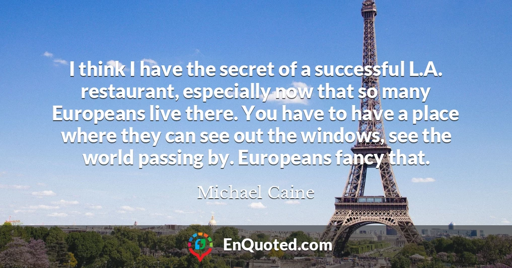 I think I have the secret of a successful L.A. restaurant, especially now that so many Europeans live there. You have to have a place where they can see out the windows, see the world passing by. Europeans fancy that.