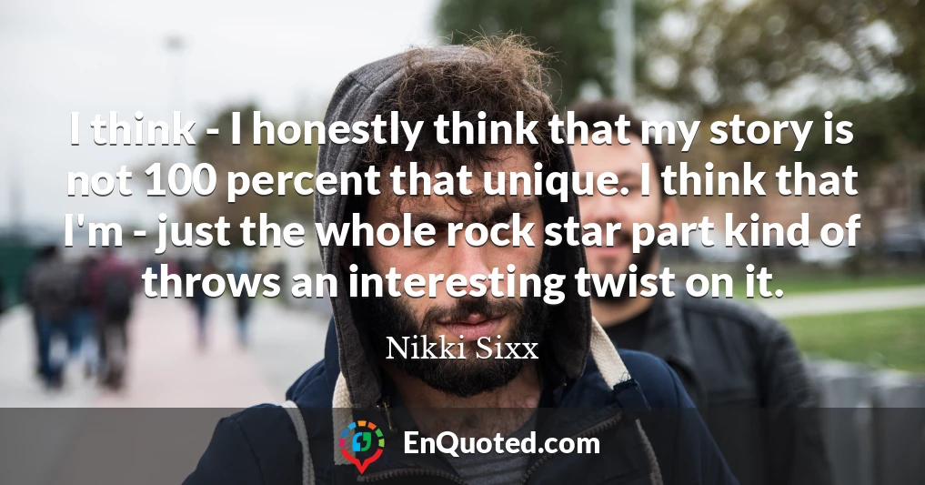 I think - I honestly think that my story is not 100 percent that unique. I think that I'm - just the whole rock star part kind of throws an interesting twist on it.