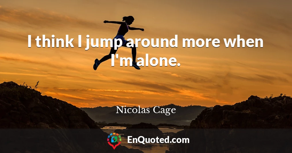 I think I jump around more when I'm alone.
