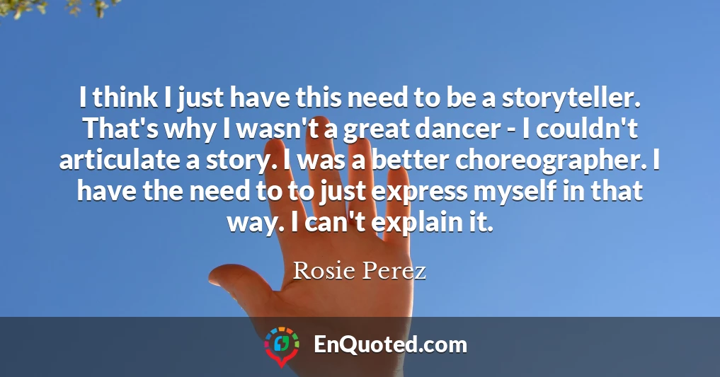 I think I just have this need to be a storyteller. That's why I wasn't a great dancer - I couldn't articulate a story. I was a better choreographer. I have the need to to just express myself in that way. I can't explain it.