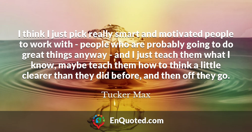 I think I just pick really smart and motivated people to work with - people who are probably going to do great things anyway - and I just teach them what I know, maybe teach them how to think a little clearer than they did before, and then off they go.