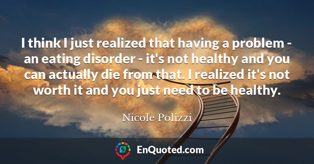 I think I just realized that having a problem - an eating disorder - it's not healthy and you can actually die from that. I realized it's not worth it and you just need to be healthy.