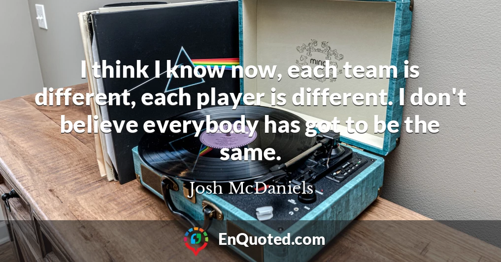 I think I know now, each team is different, each player is different. I don't believe everybody has got to be the same.