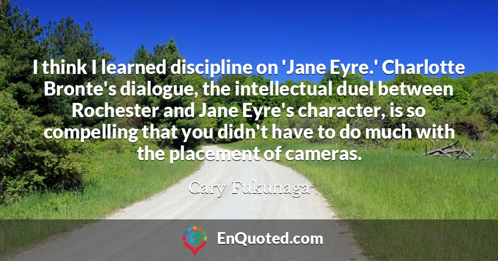 I think I learned discipline on 'Jane Eyre.' Charlotte Bronte's dialogue, the intellectual duel between Rochester and Jane Eyre's character, is so compelling that you didn't have to do much with the placement of cameras.