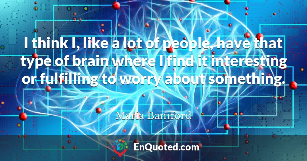 I think I, like a lot of people, have that type of brain where I find it interesting or fulfilling to worry about something.