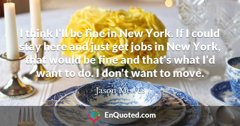 I think I'll be fine in New York. If I could stay here and just get jobs in New York, that would be fine and that's what I'd want to do. I don't want to move.