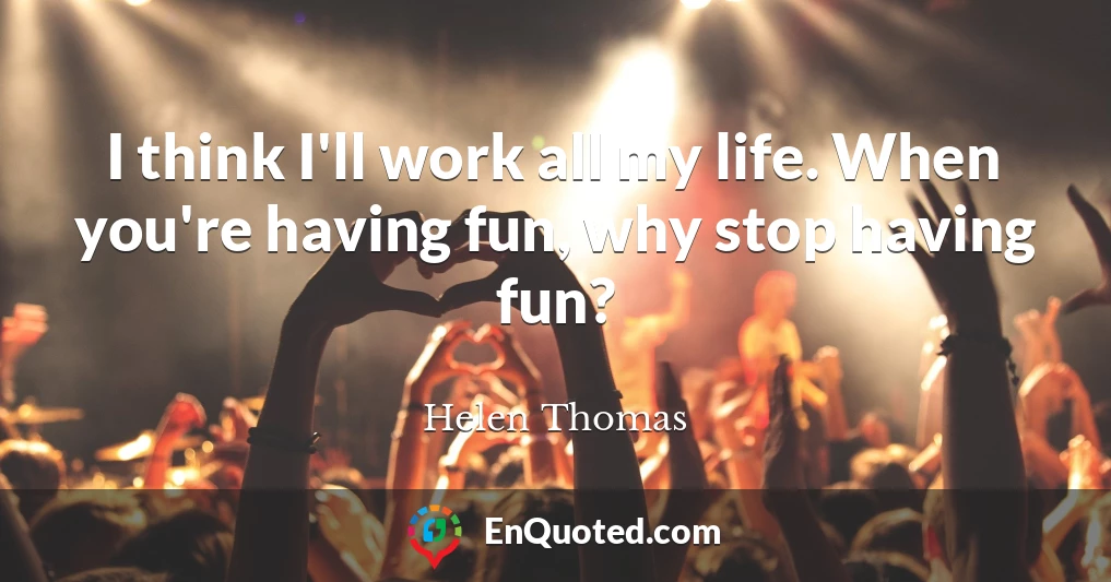 I think I'll work all my life. When you're having fun, why stop having fun?