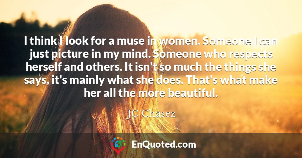 I think I look for a muse in women. Someone I can just picture in my mind. Someone who respects herself and others. It isn't so much the things she says, it's mainly what she does. That's what make her all the more beautiful.