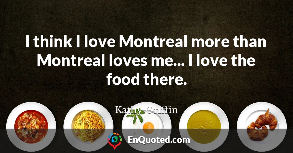 I think I love Montreal more than Montreal loves me... I love the food there.