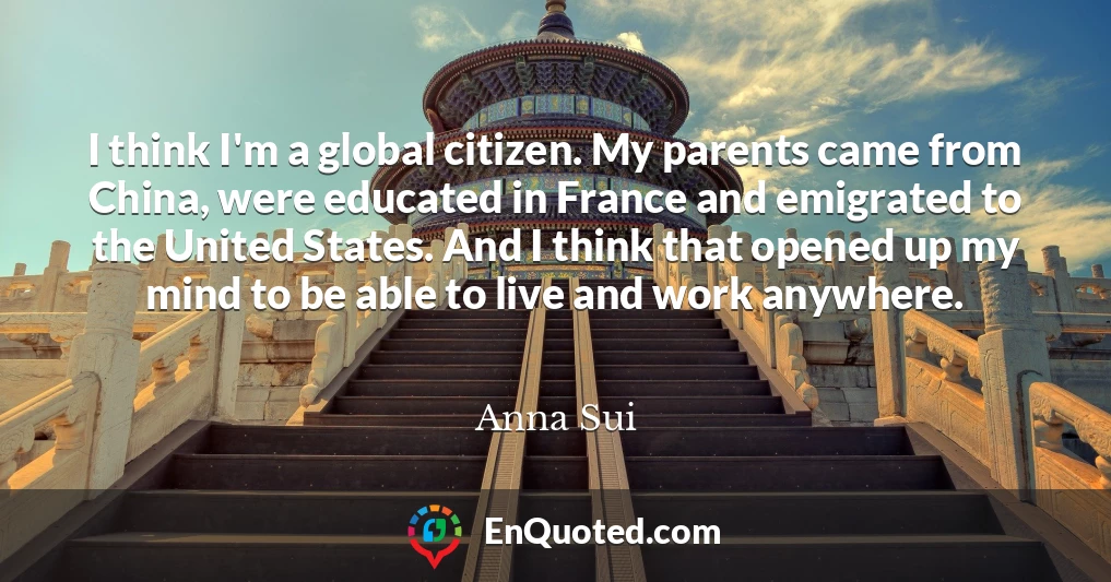 I think I'm a global citizen. My parents came from China, were educated in France and emigrated to the United States. And I think that opened up my mind to be able to live and work anywhere.