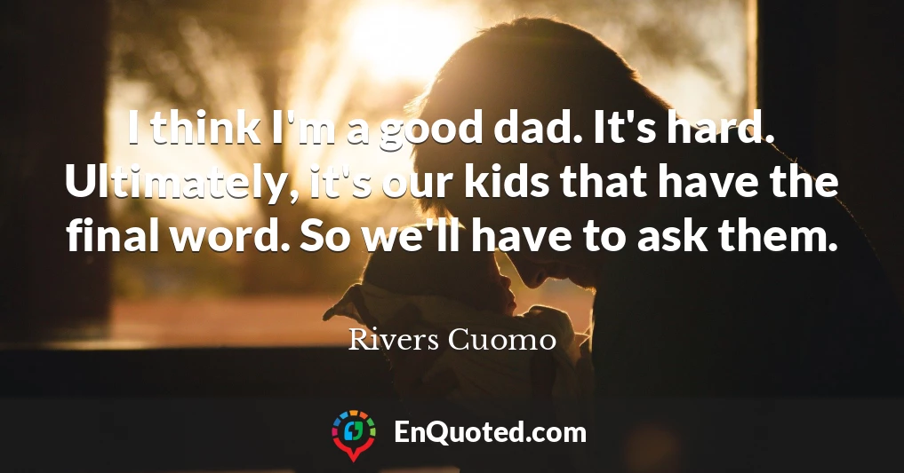 I think I'm a good dad. It's hard. Ultimately, it's our kids that have the final word. So we'll have to ask them.