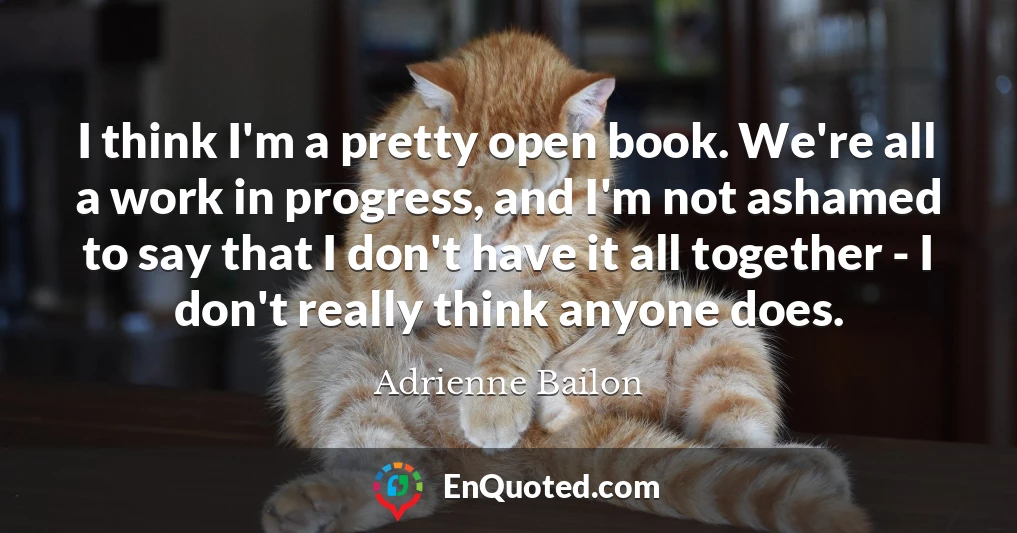 I think I'm a pretty open book. We're all a work in progress, and I'm not ashamed to say that I don't have it all together - I don't really think anyone does.