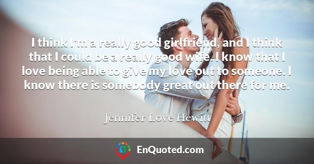 I think I'm a really good girlfriend, and I think that I could be a really good wife. I know that I love being able to give my love out to someone. I know there is somebody great out there for me.