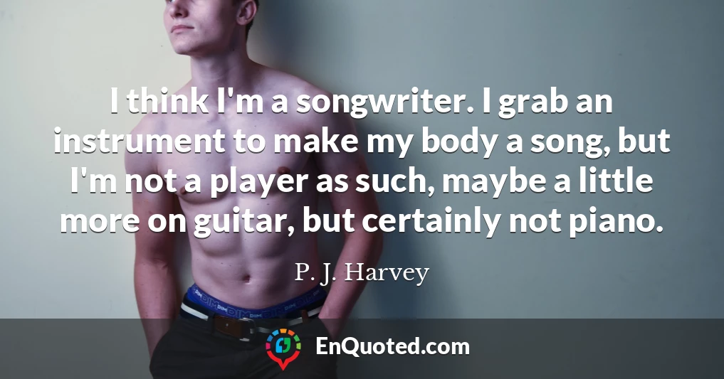 I think I'm a songwriter. I grab an instrument to make my body a song, but I'm not a player as such, maybe a little more on guitar, but certainly not piano.