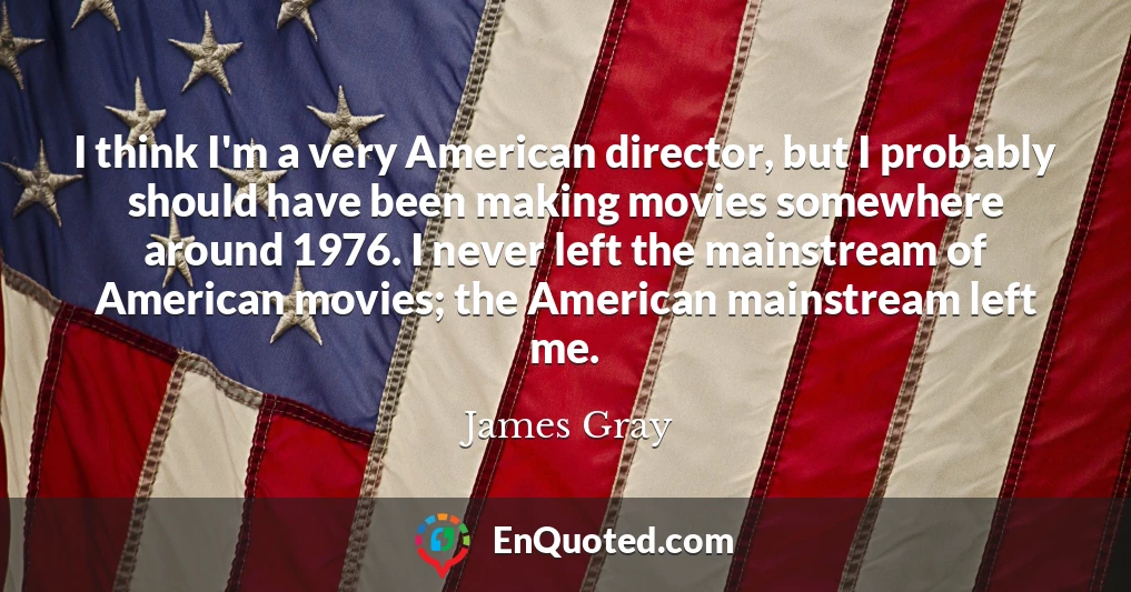 I think I'm a very American director, but I probably should have been making movies somewhere around 1976. I never left the mainstream of American movies; the American mainstream left me.