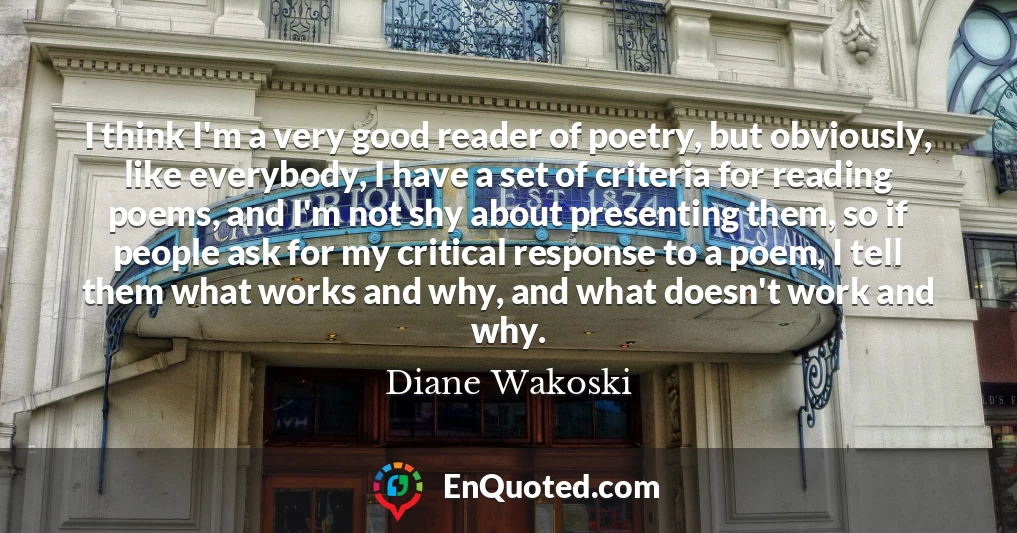 I think I'm a very good reader of poetry, but obviously, like everybody, I have a set of criteria for reading poems, and I'm not shy about presenting them, so if people ask for my critical response to a poem, I tell them what works and why, and what doesn't work and why.