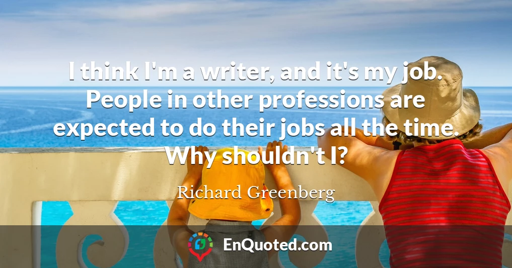 I think I'm a writer, and it's my job. People in other professions are expected to do their jobs all the time. Why shouldn't I?