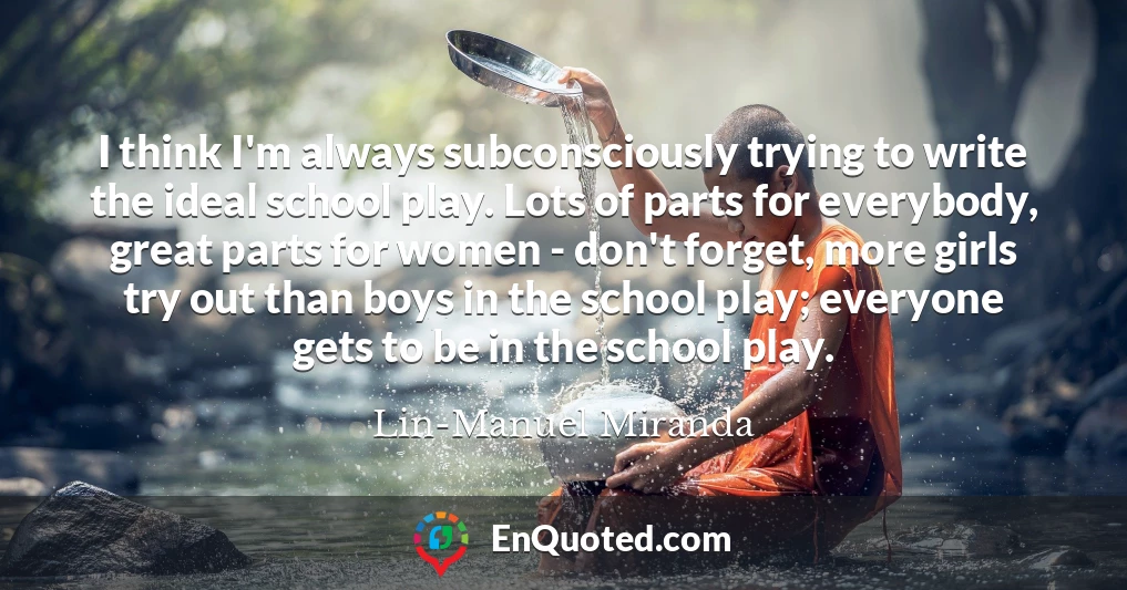 I think I'm always subconsciously trying to write the ideal school play. Lots of parts for everybody, great parts for women - don't forget, more girls try out than boys in the school play; everyone gets to be in the school play.