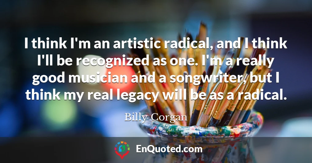 I think I'm an artistic radical, and I think I'll be recognized as one. I'm a really good musician and a songwriter, but I think my real legacy will be as a radical.