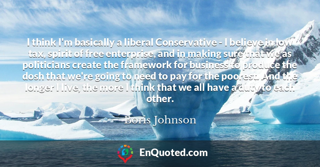 I think I'm basically a liberal Conservative - I believe in low tax, spirit of free enterprise, and in making sure that we as politicians create the framework for business to produce the dosh that we're going to need to pay for the poorest. And the longer I live, the more I think that we all have a duty to each other.
