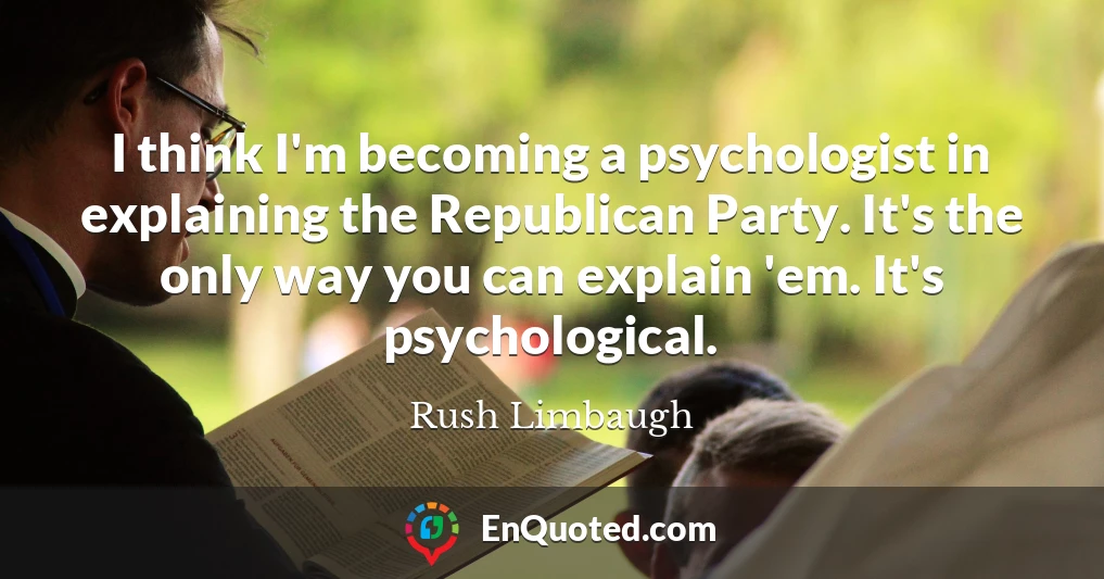 I think I'm becoming a psychologist in explaining the Republican Party. It's the only way you can explain 'em. It's psychological.